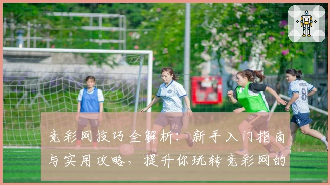 竞彩网技巧全解析：新手入门指南与实用攻略，提升你玩转竞彩网的全面能力！