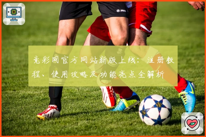 竞彩网官方网站新版上线：注册教程、使用攻略及功能亮点全解析