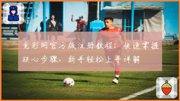 竞彩网官方版注册教程：快速掌握核心步骤，新手轻松上手详解