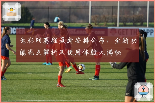 竞彩网赛程最新安排公布，全新功能亮点解析及使用体验大揭秘