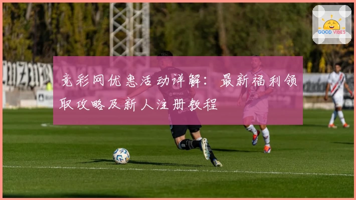 竞彩网优惠活动详解：最新福利领取攻略及新人注册教程