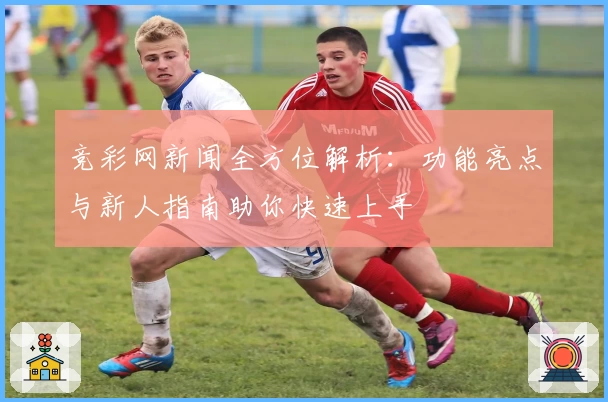 竞彩网新闻全方位解析：功能亮点与新人指南助你快速上手