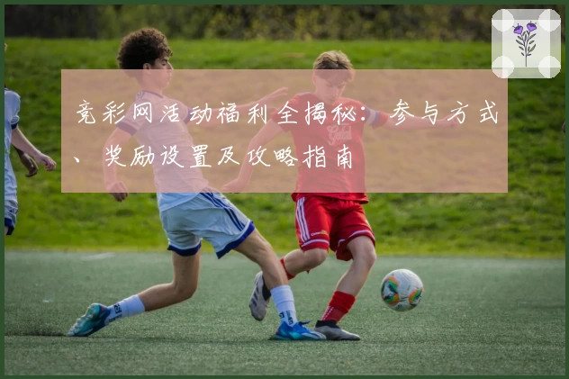 竞彩网活动福利全揭秘：参与方式、奖励设置及攻略指南