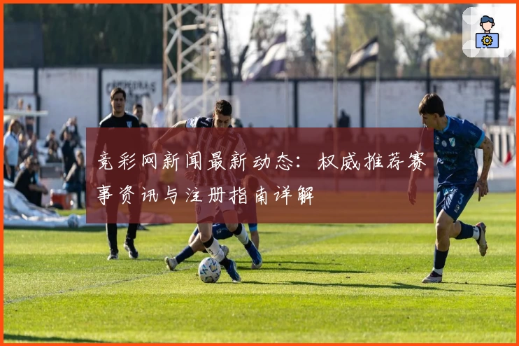 竞彩网新闻最新动态:权威推荐赛事资讯与注册指南详解