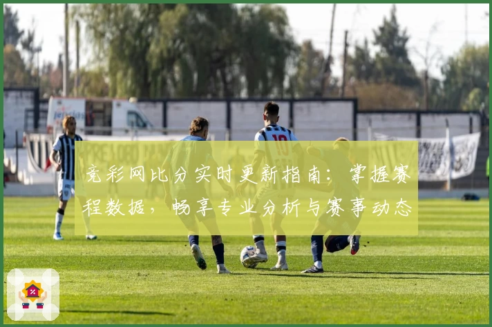 竞彩网比分实时更新指南：掌握赛程数据，畅享专业分析与赛事动态